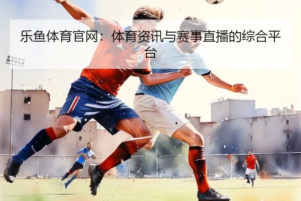 乐鱼体育官网：体育资讯与赛事直播的综合平台