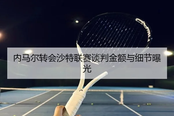 内马尔转会沙特联赛谈判金额与细节曝光